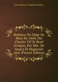 Relation Du Si?ge De Metz En 1444, Par Charles VII Et Ren? D'anjou, Par Mm. De Saulcy Et Huguenin Ain? (French Edition)