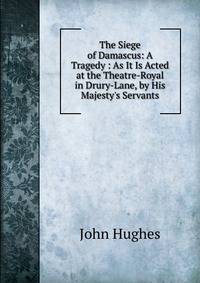 The Siege of Damascus: A Tragedy : As It Is Acted at the Theatre-Royal in Drury-Lane, by His Majesty's Servants