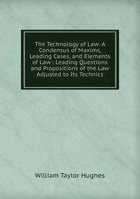 The Technology of Law: A Condensus of Maxims, Leading Cases, and Elements of Law : Leading Questions and Propositions of the Law Adjusted to Its Technics