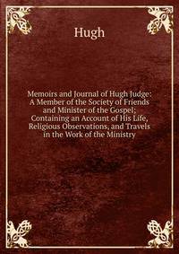 Memoirs and Journal of Hugh Judge: A Member of the Society of Friends and Minister of the Gospel; Containing an Account of His Life, Religious Observations, and Travels in the Work of the Ministry