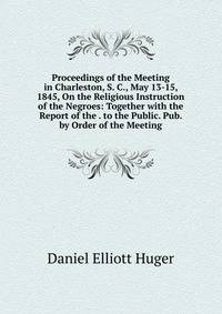 Proceedings of the Meeting in Charleston, S. C., May 13-15, 1845, On the Religious Instruction of the Negroes: Together with the Report of the . to the Public. Pub. by Order of the Meeting
