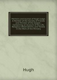 Memoirs and Journal of Hugh Judge: A Member of the Society of Friends and Minister of the Gospel : Containing an Account of His Life, Religious Observations, and Travels in the Work of the Ministry