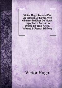 Victor Hugo Raconte Par Un Temoin De Sa Vie Avec OEuvres Inedites De Victor Hugo, Entre Autres Un Drame En Trois Actes, Volume 1 (French Edition)