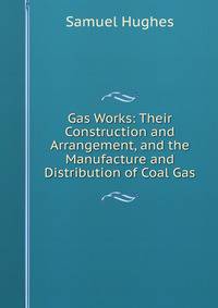 Gas Works: Their Construction and Arrangement, and the Manufacture and Distribution of Coal Gas
