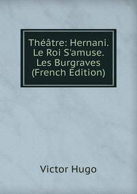 Th??tre: Hernani. Le Roi S'amuse. Les Burgraves (French Edition)