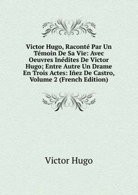 Victor Hugo, Raconte Par Un Temoin De Sa Vie: Avec Oeuvres Inedites De Victor Hugo; Entre Autre Un Drame En Trois Actes: Inez De Castro, Volume 2 (French Edition)