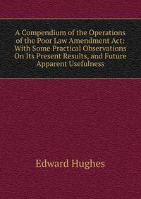 A Compendium of the Operations of the Poor Law Amendment Act: With Some Practical Observations On Its Present Results, and Future Apparent Usefulness