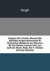 Hugues De Lincoln, Recueil De Ballades Anglo-Normande Et Ecossoises Relatives Au Meurtre De Cet Enfant Commis Par Les Juifs En Mcclv, Publ. Par F. Michel (French Edition)