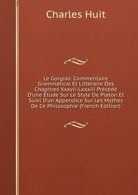 Le Gorgias: Commentaire Grammatical Et Litt?raire Des Chapitres Xxxvii-Lxxxiii Pr?c?d? D'une ?tude Sur Le Style De Platon Et Suivi D'un Appendice Sur Les Mythes De Ce Philosophie (French Edition)