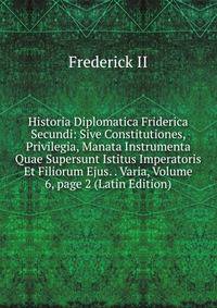 Historia Diplomatica Friderica Secundi: Sive Constitutiones, Privilegia, Manata Instrumenta Quae Supersunt Istitus Imperatoris Et Filiorum Ejus. . Varia, Volume 6, page 2 (Latin Edition)