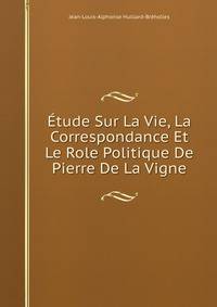 Etude Sur La Vie, La Correspondance Et Le Role Politique De Pierre De La Vigne