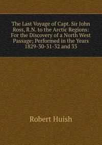The Last Voyage of Capt. Sir John Ross, R.N. to the Arctic Regions: For the Discovery of a North West Passage; Performed in the Years 1829-30-31-32 and 33