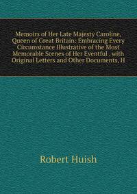 Memoirs of Her Late Majesty Caroline, Queen of Great Britain: Embracing Every Circumstance Illustrative of the Most Memorable Scenes of Her Eventful . with Original Letters and Other Documents, H