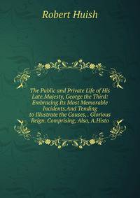 The Public and Private Life of His Late.Majesty, George the Third: Embracing Its Most Memorable Incidents.And Tending to Illustrate the Causes, . Glorious Reign. Comprising, Also, A.Histo