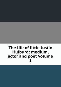 The life of little Justin Hulburd: medium, actor and poet Volume 1