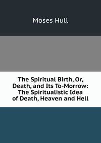 The Spiritual Birth, Or, Death, and Its To-Morrow: The Spiritualistic Idea of Death, Heaven and Hell