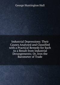 Industrial Depressions: Their Causes Analysed and Classified with a Practical Remedy for Such As a Result from Industrial Derangements; Or, Iron the Barometer of Trade