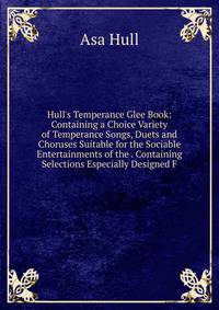 Hull's Temperance Glee Book: Containing a Choice Variety of Temperance Songs, Duets and Choruses Suitable for the Sociable Entertainments of the . Containing Selections Especially Designed F