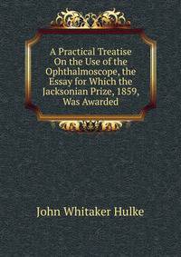 A Practical Treatise On the Use of the Ophthalmoscope, the Essay for Which the Jacksonian Prize, 1859, Was Awarded