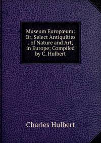 Museum Europ?um: Or, Select Antiquities . of Nature and Art, in Europe; Compiled by C. Hulbert