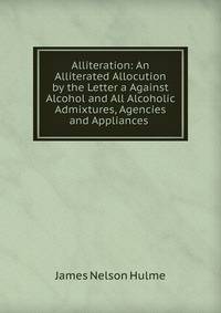 Alliteration: An Alliterated Allocution by the Letter a Against Alcohol and All Alcoholic Admixtures, Agencies and Appliances .