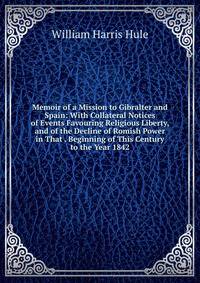 Memoir of a Mission to Gibralter and Spain: With Collateral Notices of Events Favouring Religious Liberty, and of the Decline of Romish Power in That . Beginning of This Century to the Year 1842