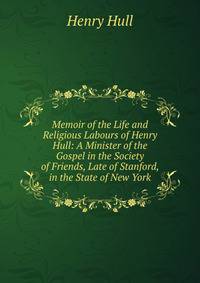 Memoir of the Life and Religious Labours of Henry Hull: A Minister of the Gospel in the Society of Friends, Late of Stanford, in the State of New York