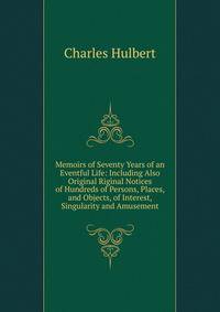 Memoirs of Seventy Years of an Eventful Life: Including Also Original Riginal Notices of Hundreds of Persons, Places, and Objects, of Interest, Singularity and Amusement
