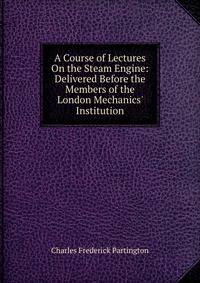 A Course of Lectures On the Steam Engine: Delivered Before the Members of the London Mechanics' Institution