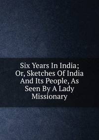 Six Years In India; Or, Sketches Of India And Its People, As Seen By A Lady Missionary