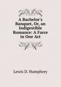 A Bachelor's Banquet, Or, an Indigestible Romance: A Farce in One Act