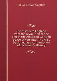 The history of England, from the revolution to the end of the American war, and peace of Versailles in 1783 . Designed as a continuation of Mr. Hume's History