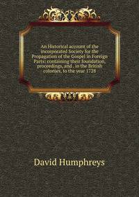 An Historical account of the incorporated Society for the Propagation of the Gospel in Foreign Parts: containing their foundation, proceedings, and . in the British colonies, to the year 1728