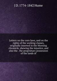 Letters on the corn laws, and on the rights of the working classes, originally inserted in the Morning chronicle, shewing the injustice, and also the . the proprietary possession of the lands of