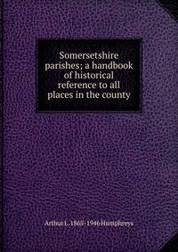 Somersetshire parishes; a handbook of historical reference to all places in the county