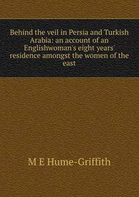 Behind the veil in Persia and Turkish Arabia: an account of an Englishwoman's eight years' residence amongst the women of the east