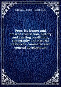 Peru: its former and present civilisation, history and existing conditions, topography and natural resources, commerce and general development