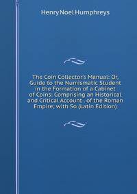 The Coin Collector's Manual: Or, Guide to the Numismatic Student in the Formation of a Cabinet of Coins: Comprising an Historical and Critical Account . of the Roman Empire; with So (Latin Edition)