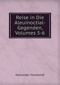 Reise in Die Aleuinoctial-Gegenden, Volumes 5-6