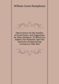 Observations On the Inutility of Grand Juries, and Suggestions for Their Abolition: To Which Are Added a Few Remarks Upon the Necessity of Empowering Coroners to Take Bail
