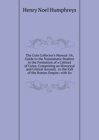 The Coin Collector's Manual: Or, Guide to the Numismatic Student in the Formation of a Cabinet of Coins: Comprising an Historical and Critical Account . to the Fall of the Roman Empire; with So