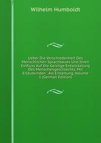 Ueber Die Verschiedenheit Des Menschlichen Sprachbaues Und Ihren Einfluss Auf Die Geistige Entwickelung Des Menschengeschlechts, Mit Erlauternden . Als Einleitung, Volume 1 (German Edition)