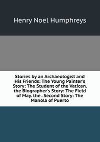 Stories by an Archaeologist and His Friends: The Young Painter's Story: The Student of the Vatican. the Biographer's Story: The Field of May. the . Second Story: The Manola of Puerto