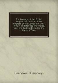 The Coinage of the British Empire: An Outline of the Progress of the Coinage in Great Britain and Her Dependencies, from the Earliest Period to the Present Time