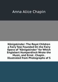 K?nigskinder: The Royal Children a Fairy Tale Founded On the Fairy Opera of "K?nigskinder" for Which Englebert Humperdinck Wrote the Music, and Ernst . Chapin . Illustrated from Photographs of S