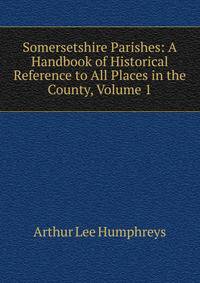 Somersetshire Parishes: A Handbook of Historical Reference to All Places in the County, Volume 1
