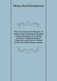 The Coin Collector'S Manual, Or Guide to the Numismatic Student in the Formation of a Cabinet of Coins: Compromising an Historical and Critical . Period to the Fall of the Roman Empire