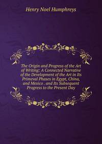 The Origin and Progress of the Art of Writing: A Connected Narrative of the Development of the Art in Its Primeval Phases in Egypt, China, and Mexico . and Its Subsequent Progress to the Present Day