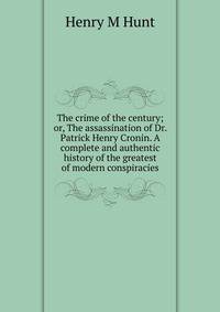The crime of the century; or, The assassination of Dr. Patrick Henry Cronin. A complete and authentic history of the greatest of modern conspiracies