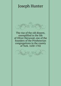 The rise of the old dissent, exemplified in the life of Oliver Heywood, one of the founders of the Presbyterian congregations in the county of York. 1630-1702